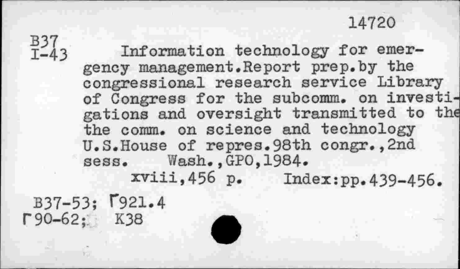 ﻿14720
1-43 Information technology for emergency management.Report prep.by the congressional research service Library of Congress for the subcomm, on invest! gations and. oversight transmitted to th the coram. on science and. technology U.S.House of repres.98th congr. ,2nd. sess. Wash.,GPO,1984.
xviii,456 p. Index:pp.439-456.
B37-53; T921.4 r 90-62;'	K38